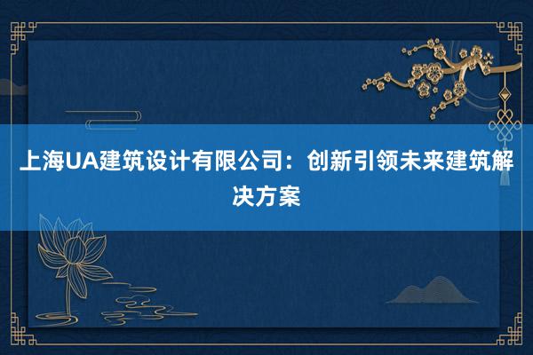 上海UA建筑设计有限公司：创新引领未来建筑解决方案