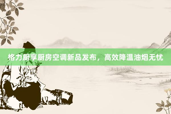 格力厨享厨房空调新品发布，高效降温油烟无忧