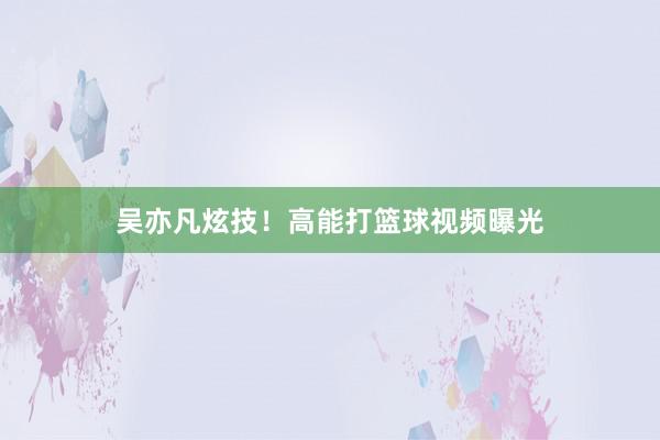 吴亦凡炫技！高能打篮球视频曝光